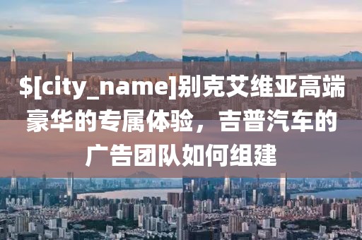 海南别克艾维亚高端豪华的专属体验，吉普汽车的广告团队如何组建